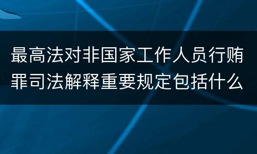 最高法对非国家工作人员行贿罪司法解释重要规定包括什么