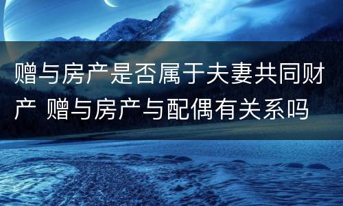 赠与房产是否属于夫妻共同财产 赠与房产与配偶有关系吗