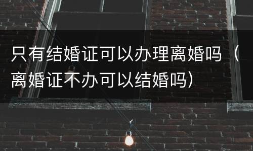 只有结婚证可以办理离婚吗（离婚证不办可以结婚吗）