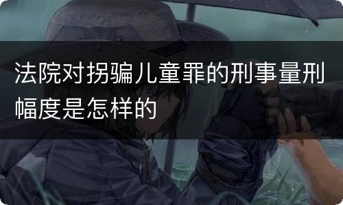 法院对拐骗儿童罪的刑事量刑幅度是怎样的