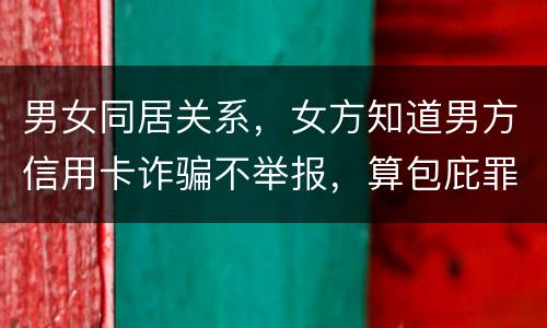 男女同居关系，女方知道男方信用卡诈骗不举报，算包庇罪吗