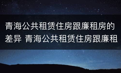 青海公共租赁住房跟廉租房的差异 青海公共租赁住房跟廉租房的差异有哪些