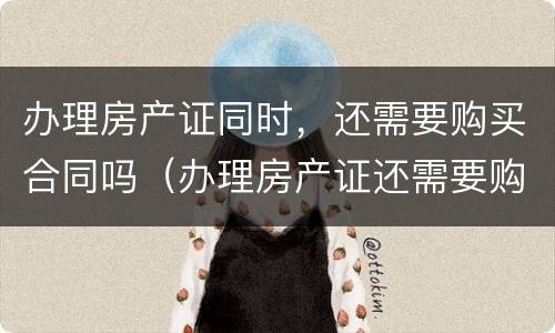 办理房产证同时，还需要购买合同吗（办理房产证还需要购房合同吗）