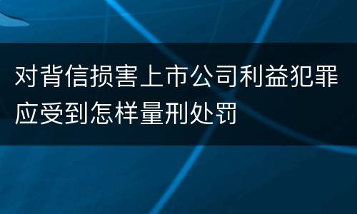对背信损害上市公司利益犯罪应受到怎样量刑处罚