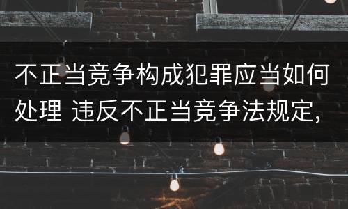 不正当竞争构成犯罪应当如何处理 违反不正当竞争法规定,构成犯罪的