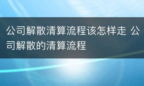 公司解散清算流程该怎样走 公司解散的清算流程