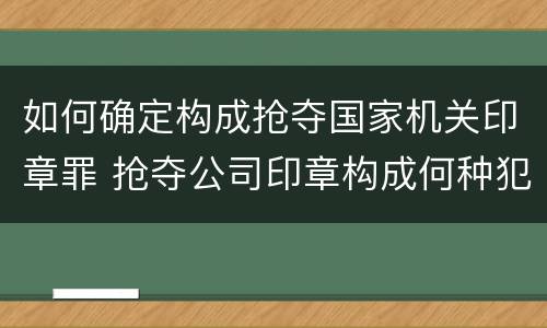 如何确定构成抢夺国家机关印章罪 抢夺公司印章构成何种犯罪