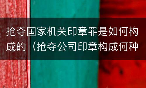 抢夺国家机关印章罪是如何构成的（抢夺公司印章构成何种犯罪）