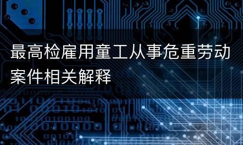 最高检雇用童工从事危重劳动案件相关解释