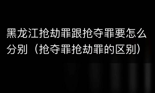 黑龙江抢劫罪跟抢夺罪要怎么分别（抢夺罪抢劫罪的区别）