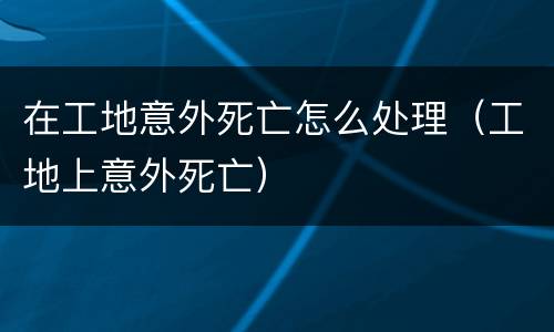 在工地意外死亡怎么处理（工地上意外死亡）