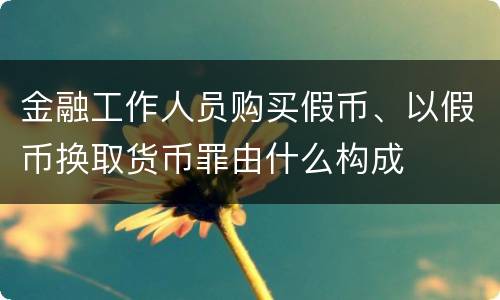 金融工作人员购买假币、以假币换取货币罪由什么构成