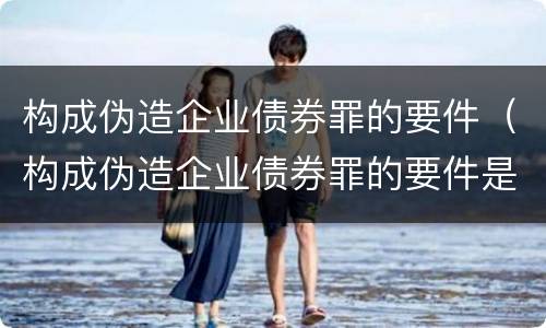 构成伪造企业债券罪的要件（构成伪造企业债券罪的要件是什么）