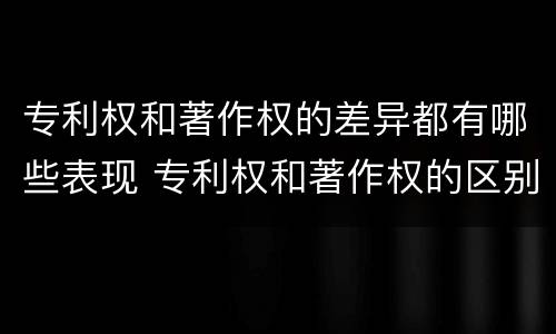 专利权和著作权的差异都有哪些表现 专利权和著作权的区别