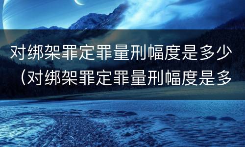 对绑架罪定罪量刑幅度是多少（对绑架罪定罪量刑幅度是多少呢）