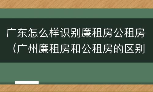 广东怎么样识别廉租房公租房（广州廉租房和公租房的区别）