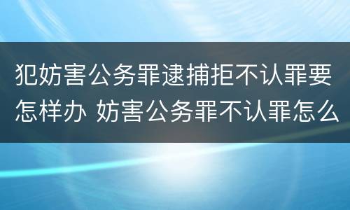 犯妨害公务罪逮捕拒不认罪要怎样办 妨害公务罪不认罪怎么判