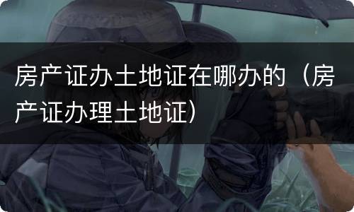 房产证办土地证在哪办的（房产证办理土地证）