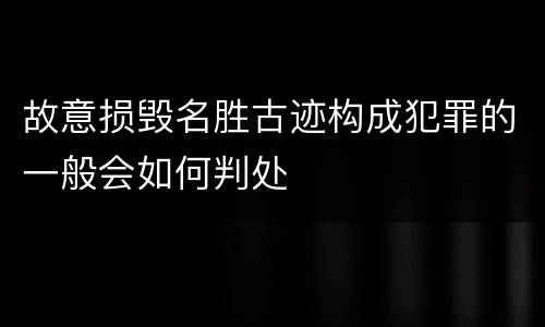 故意损毁名胜古迹构成犯罪的一般会如何判处