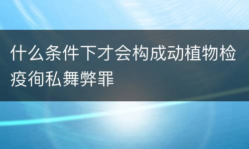 什么条件下才会构成动植物检疫徇私舞弊罪