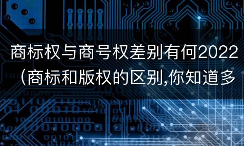 商标权与商号权差别有何2022（商标和版权的区别,你知道多少?）