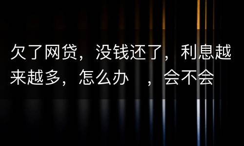 欠了网贷，没钱还了，利息越来越多，怎么办
，会不会被起