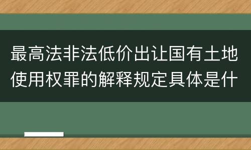 最高法非法低价出让国有土地使用权罪的解释规定具体是什么内容