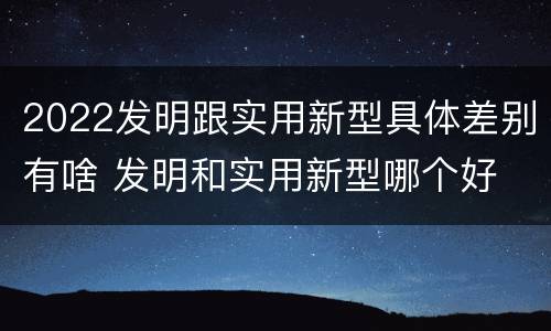 2022发明跟实用新型具体差别有啥 发明和实用新型哪个好