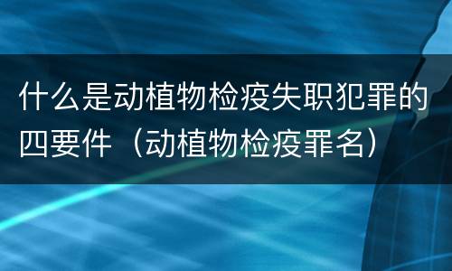 什么是动植物检疫失职犯罪的四要件（动植物检疫罪名）