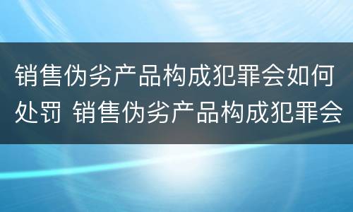 销售伪劣产品构成犯罪会如何处罚 销售伪劣产品构成犯罪会如何处罚呢