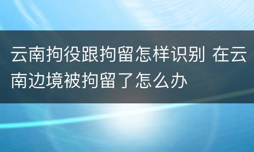 云南拘役跟拘留怎样识别 在云南边境被拘留了怎么办