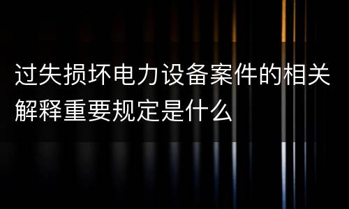 过失损坏电力设备案件的相关解释重要规定是什么