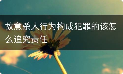 故意杀人行为构成犯罪的该怎么追究责任