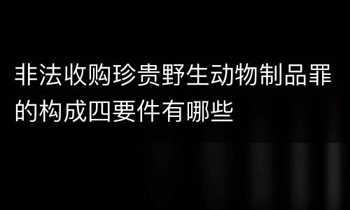 非法收购珍贵野生动物制品罪的构成四要件有哪些