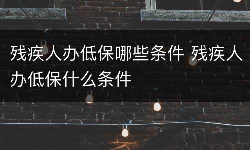 残疾人办低保哪些条件 残疾人办低保什么条件