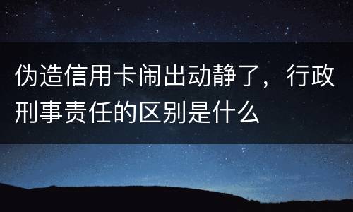 伪造信用卡闹出动静了，行政刑事责任的区别是什么