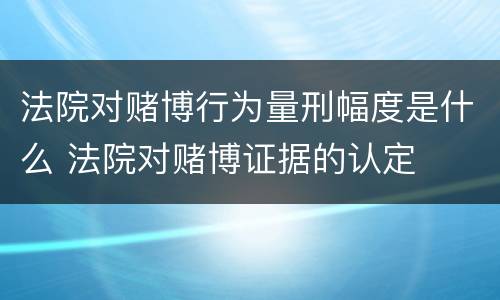 法院对赌博行为量刑幅度是什么 法院对赌博证据的认定