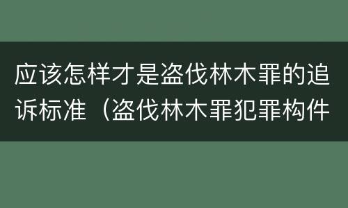 应该怎样才是盗伐林木罪的追诉标准（盗伐林木罪犯罪构件有哪几个要件）