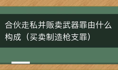 合伙走私并贩卖武器罪由什么构成（买卖制造枪支罪）