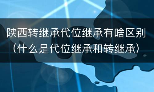 陕西转继承代位继承有啥区别（什么是代位继承和转继承）