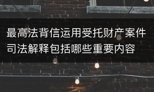 最高法背信运用受托财产案件司法解释包括哪些重要内容