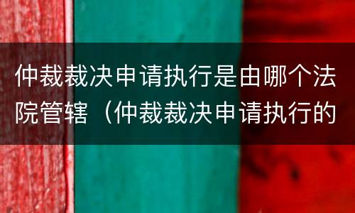 仲裁裁决申请执行是由哪个法院管辖（仲裁裁决申请执行的管辖法院）