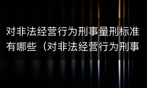 对非法经营行为刑事量刑标准有哪些（对非法经营行为刑事量刑标准有哪些）
