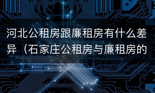 河北公租房跟廉租房有什么差异（石家庄公租房与廉租房的区别）