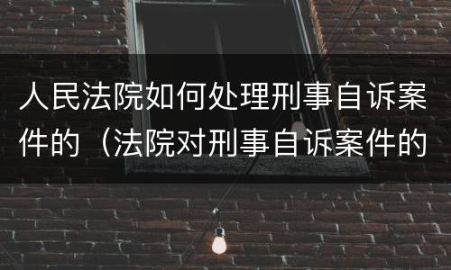人民法院如何处理刑事自诉案件的（法院对刑事自诉案件的处理）