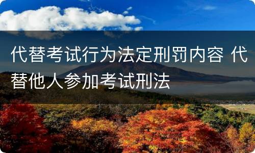 代替考试行为法定刑罚内容 代替他人参加考试刑法