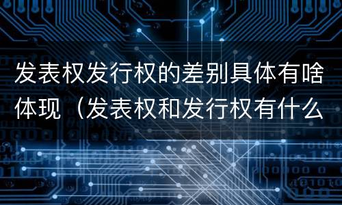 发表权发行权的差别具体有啥体现（发表权和发行权有什么区别）