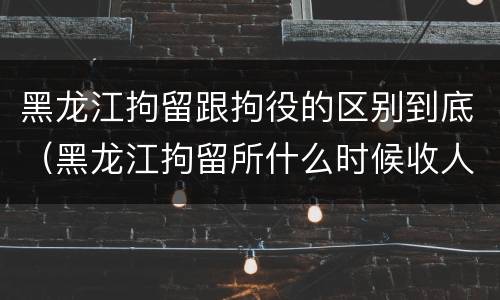 黑龙江拘留跟拘役的区别到底（黑龙江拘留所什么时候收人）