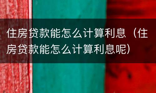 住房贷款能怎么计算利息（住房贷款能怎么计算利息呢）