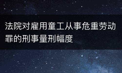 法院对雇用童工从事危重劳动罪的刑事量刑幅度